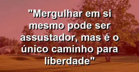 “Mergulhar em si mesmo pode ser assustador, mas é o único caminho para liberdade”