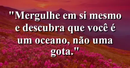 Mergulhe em si mesmo e descubra que você é um oceano, não uma gota.