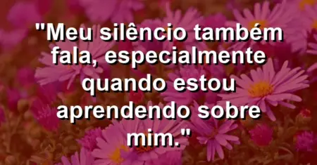 “Meu silêncio também fala, especialmente quando estou aprendendo sobre mim.”