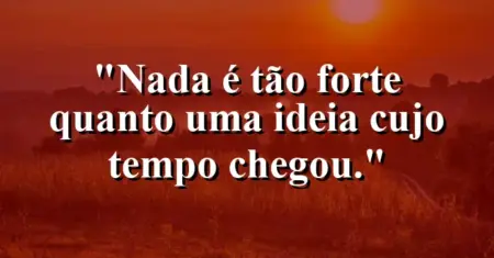 Nada é tão forte quanto uma ideia cujo tempo chegou.