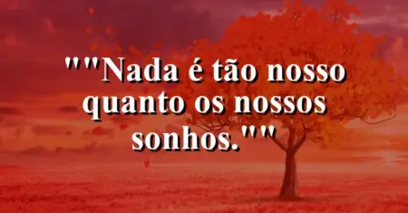 “Nada é tão nosso quanto os nossos sonhos.”