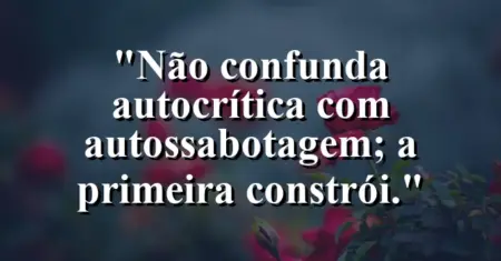 “Não confunda autocrítica com autossabotagem; a primeira constrói.”