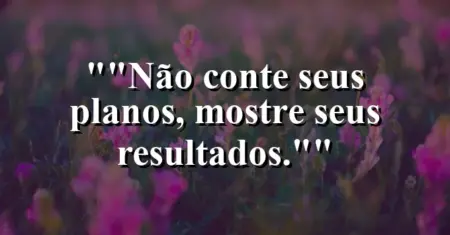 “Não conte seus planos, mostre seus resultados.”
