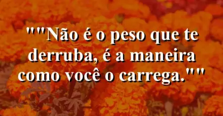 “Não é o peso que te derruba, é a maneira como você o carrega.”