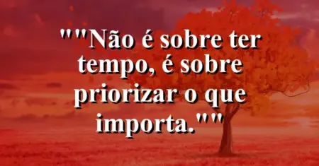 “Não é sobre ter tempo, é sobre priorizar o que importa.”