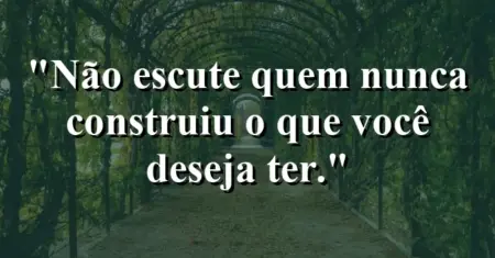 Não escute quem nunca construiu o que você deseja ter.