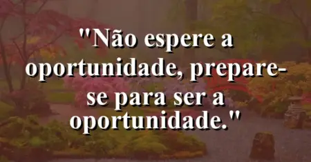 Não espere a oportunidade, prepare-se para ser a oportunidade.