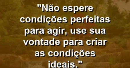 “Não espere condições perfeitas para agir, use sua vontade para criar as condições ideais.”