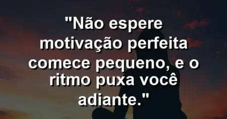 “Não espere motivação perfeita: comece pequeno, e o ritmo puxa você adiante.”