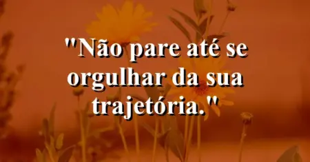 Não pare até se orgulhar da sua trajetória.
