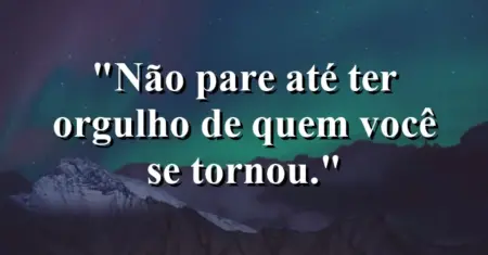 Não pare até ter orgulho de quem você se tornou.