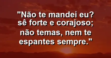 “Não te mandei eu? Sê forte e corajoso; não temas, nem te espantes sempre.”