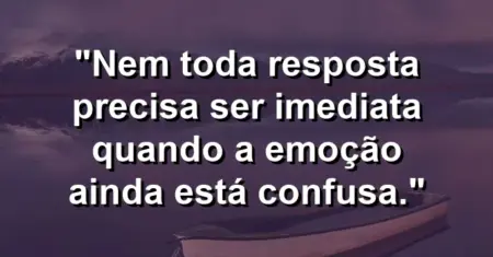 “Nem toda resposta precisa ser imediata quando a emoção ainda está confusa.”