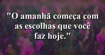 O amanhã começa com as escolhas que você faz hoje.