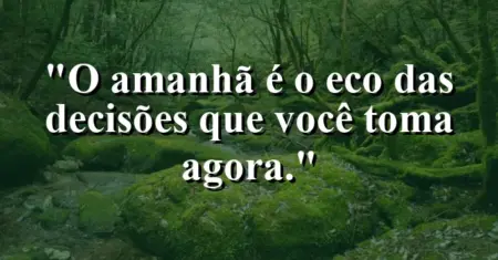 O amanhã é o eco das decisões que você toma agora.