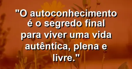 O autoconhecimento é o segredo final para viver uma vida autêntica, plena e livre.