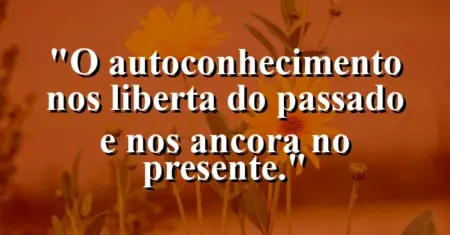 O autoconhecimento nos liberta do passado e nos ancora no presente.