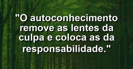 O autoconhecimento remove as lentes da culpa e coloca as da responsabilidade.