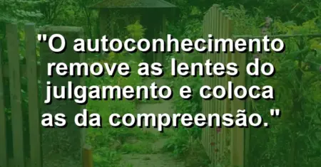 O autoconhecimento remove as lentes do julgamento e coloca as da compreensão.