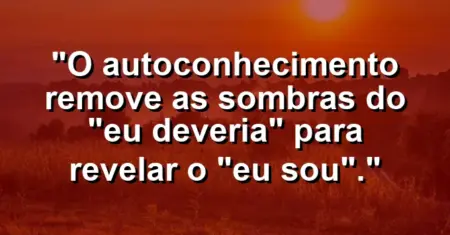 O autoconhecimento remove as sombras do “eu deveria” para revelar o “eu sou”.