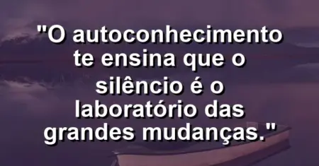 O autoconhecimento te ensina que o silêncio é o laboratório das grandes mudanças.