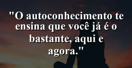 O autoconhecimento te ensina que você já é o bastante, aqui e agora.