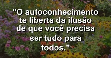O autoconhecimento te liberta da ilusão de que você precisa ser tudo para todos.