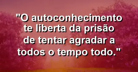 O autoconhecimento te liberta da prisão de tentar agradar a todos o tempo todo.