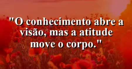 O conhecimento abre a visão, mas a atitude move o corpo.