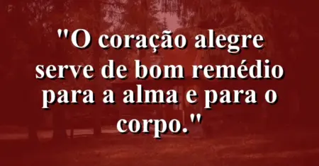“O coração alegre serve de bom remédio para a alma e para o corpo.”