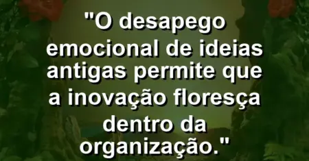 “O desapego emocional de ideias antigas permite que a inovação floresça dentro da organização.”