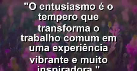 “O entusiasmo é o tempero que transforma o trabalho comum em uma experiência vibrante e muito inspiradora.”