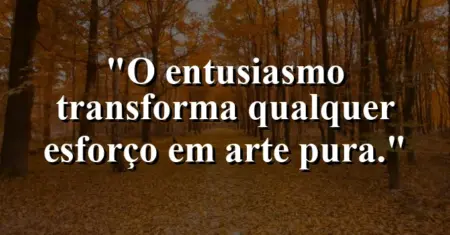 O entusiasmo transforma qualquer esforço em arte pura.