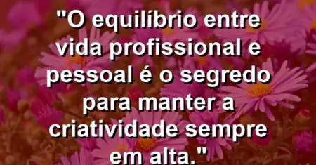 “O equilíbrio entre vida profissional e pessoal é o segredo para manter a criatividade sempre em alta.”