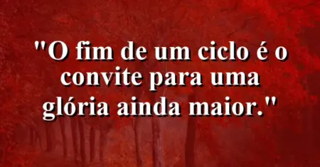 O fim de um ciclo é o convite para uma glória ainda maior.