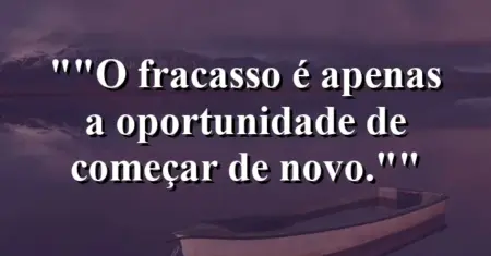 “O fracasso é apenas a oportunidade de começar de novo.”