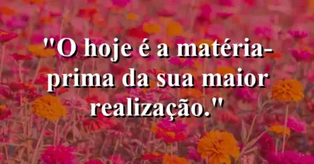 O hoje é a matéria-prima da sua maior realização.