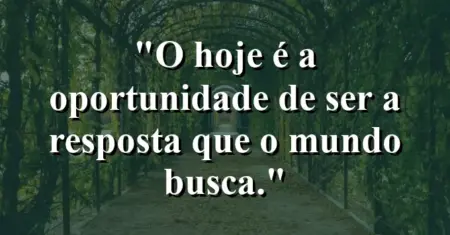 O hoje é a oportunidade de ser a resposta que o mundo busca.