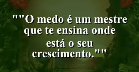 “O medo é um mestre que te ensina onde está o seu crescimento.”