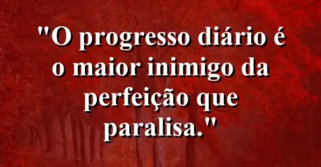 O progresso diário é o maior inimigo da perfeição que paralisa.