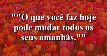 “O que você faz hoje pode mudar todos os seus amanhãs.”