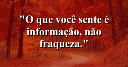 O que você sente é informação, não fraqueza.