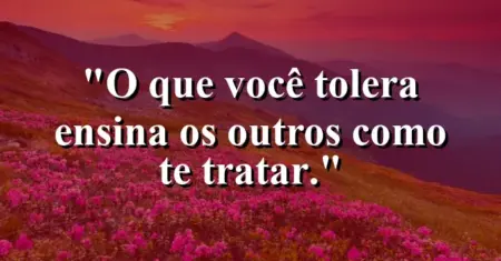 O que você tolera ensina os outros como te tratar.