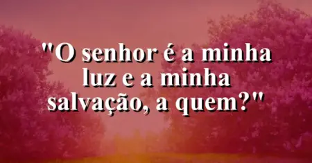“O Senhor é a minha luz e a minha salvação, a quem?”