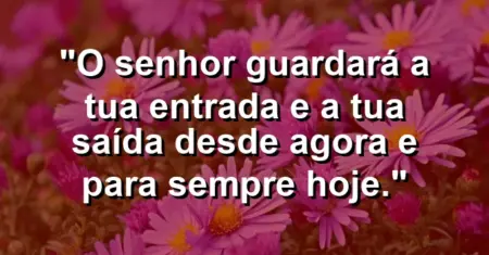 “O Senhor guardará a tua entrada e a tua saída desde agora e para sempre hoje.”