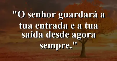 “O Senhor guardará a tua entrada e a tua saída desde agora sempre.”