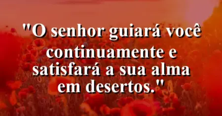 “O Senhor guiará você continuamente e satisfará a sua alma em desertos.”