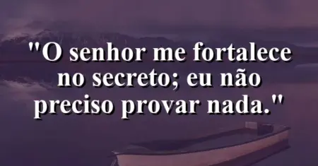 “O Senhor me fortalece no secreto; eu não preciso provar nada.”
