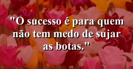 O sucesso é para quem não tem medo de sujar as botas.
