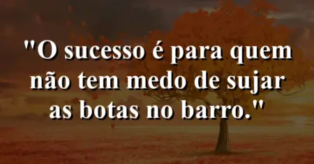 O sucesso é para quem não tem medo de sujar as botas no barro.